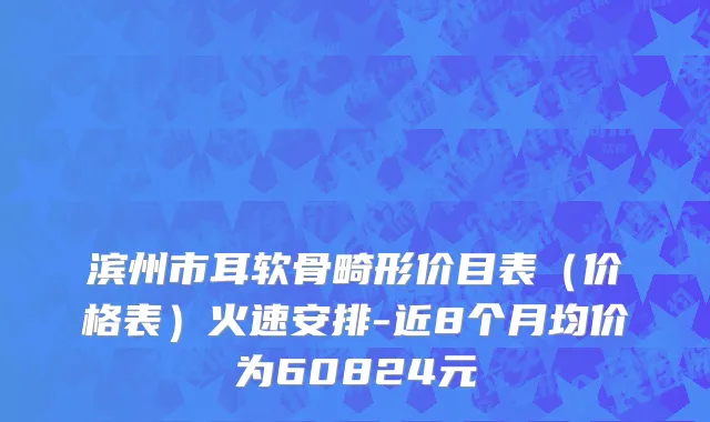 滨州市耳软骨畸形价目表（价格表）火速安排-近8个月均价为60824元