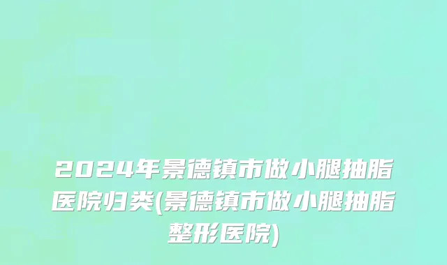 2024年景德镇市做小腿抽脂医院归类(景德镇市做小腿抽脂整形医院)