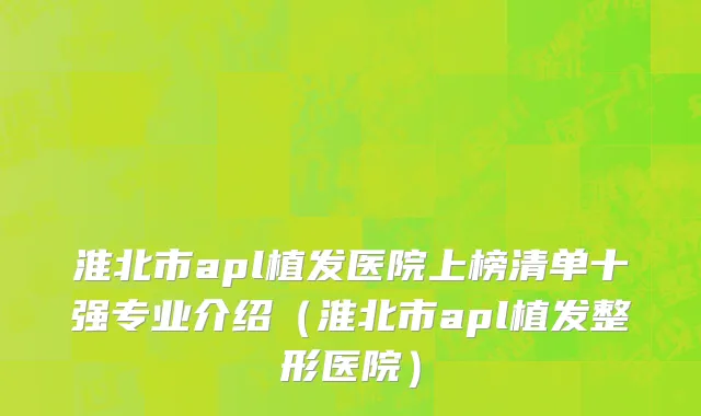 淮北市apl植发医院上榜清单十强专业介绍（淮北市apl植发整形医院）