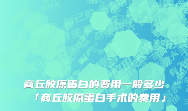 商丘胶原蛋白的费用一般多少「商丘胶原蛋白手术的费用」
