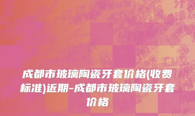 成都市玻璃陶瓷牙套价格(收费标准)近期-成都市玻璃陶瓷牙套价格