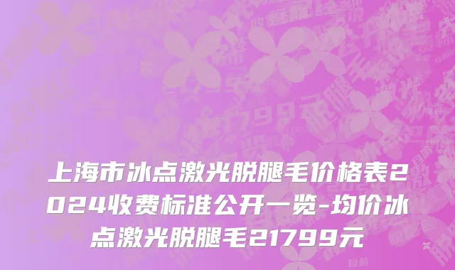 上海市冰点激光脱腿毛价格表2024收费标准公开一览-均价冰点激光脱腿毛21799元