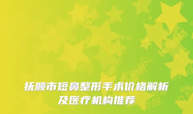 抚顺市短鼻整形手术价格解析及医疗机构推荐