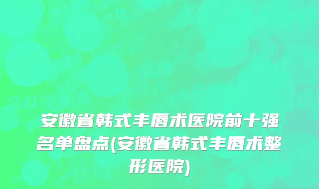安徽省韩式丰唇术医院前十强名单盘点(安徽省韩式丰唇术整形医院)