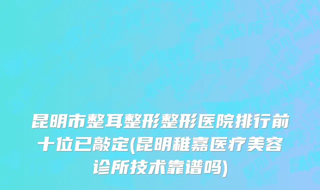 昆明市整耳整形整形医院排行前十位已敲定(昆明稚嘉医疗美容诊所技术靠谱吗)