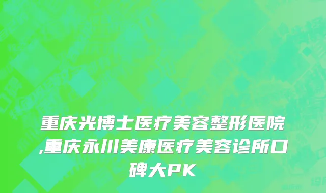 重庆光博士医疗美容整形医院,重庆永川美康医疗美容诊所口碑大PK