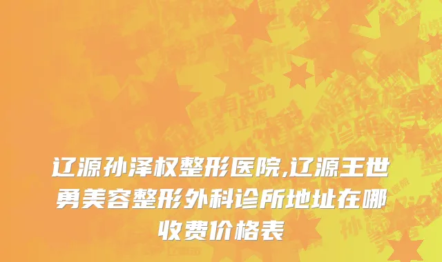 辽源孙泽权整形医院,辽源王世勇美容整形外科诊所地址在哪收费价格表