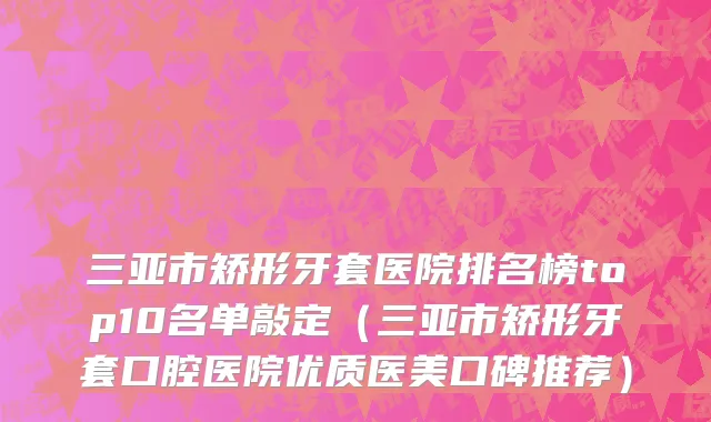 三亚市矫形牙套医院排名榜top10名单敲定（三亚市矫形牙套口腔医院优质医美口碑推荐）