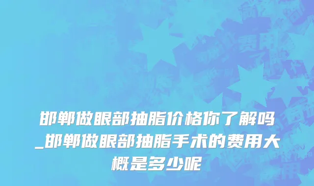 邯郸做眼部抽脂价格你了解吗_邯郸做眼部抽脂手术的费用大概是多少呢