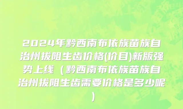 2024年黔西南布依族苗族自治州拔阻生齿价格(价目)新版强势上线（黔西南布依族苗族自治州拔阻生齿需要价格是多少呢）