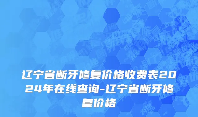 辽宁省断牙修复价格收费表2024年在线查询-辽宁省断牙修复价格
