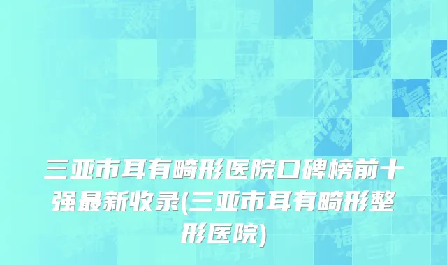 三亚市耳有畸形医院口碑榜前十强最新收录(三亚市耳有畸形整形医院)