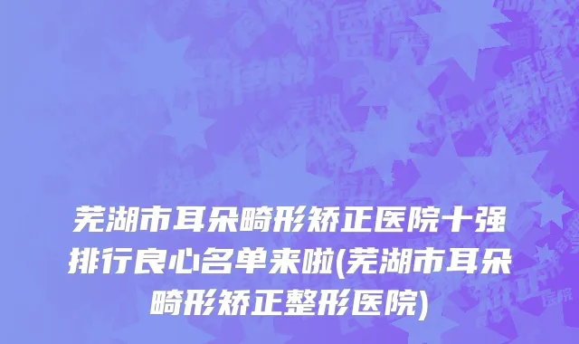 芜湖市耳朵畸形矫正医院十强排行良心名单来啦(芜湖市耳朵畸形矫正整形医院)