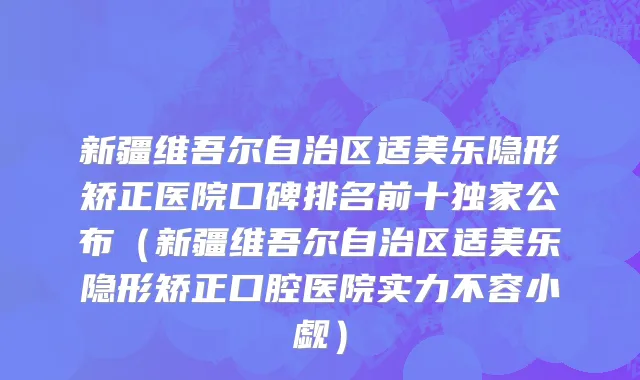 新疆维吾尔自治区适美乐隐形矫正医院口碑排名前十独家公布（新疆维吾尔自治区适美乐隐形矫正口腔医院实力不容小觑）