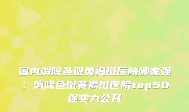 国内消除色斑黄褐斑医院哪家强：消除色斑黄褐斑医院top50强实力公开