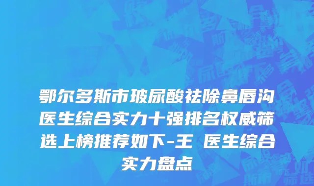 鄂尔多斯市玻尿酸祛除鼻唇沟医生综合实力十强排名权威筛选上榜推荐如下-王祎医生综合实力盘点