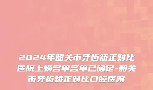 2024年韶关市牙齿矫正对比医院上榜名单名单已确定-韶关市牙齿矫正对比口腔医院