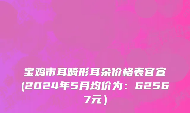 宝鸡市耳畸形耳朵价格表官宣(2024年5月均价为：62567元）