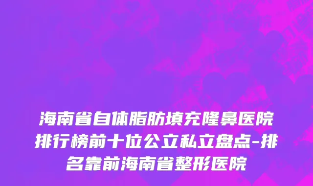 海南省自体脂肪填充隆鼻医院排行榜前十位公立私立盘点-排名靠前海南省整形医院