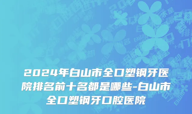 2024年白山市全口塑钢牙医院排名前十名都是哪些-白山市全口塑钢牙口腔医院