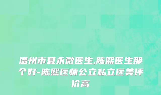 温州市夏永微医生,陈熙医生那个好-陈熙医师公立私立医美评价高