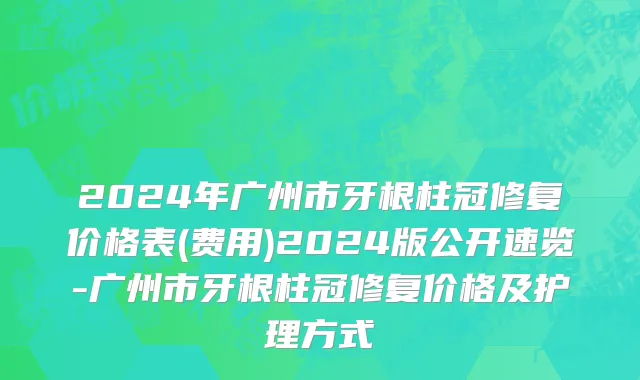 2024年广州市牙根柱冠修复价格表(费用)2024版公开速览-广州市牙根柱冠修复价格及护理方式