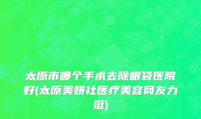 太原市哪个手术去除眼袋医院好(太原美妍社医疗美容网友力挺)