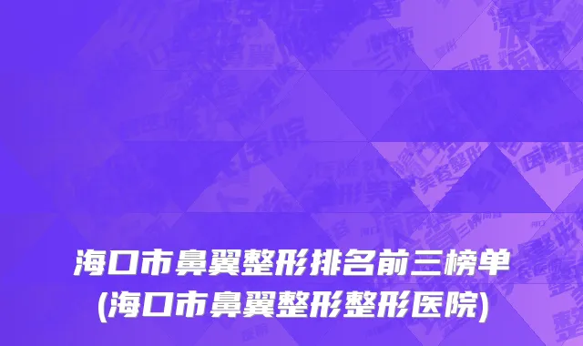海口市鼻翼整形排名前三榜单(海口市鼻翼整形整形医院)
