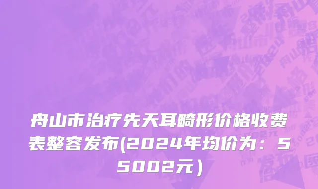 舟山市治疗先天耳畸形价格收费表整容发布(2024年均价为：55002元）