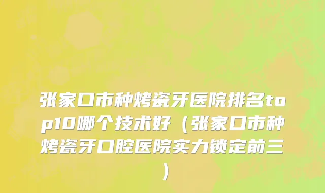 张家口市种烤瓷牙医院排名top10哪个技术好（张家口市种烤瓷牙口腔医院实力锁定前三）