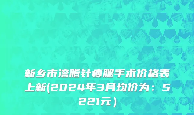 新乡市溶脂针瘦腿手术价格表上新(2024年3月均价为：5221元）