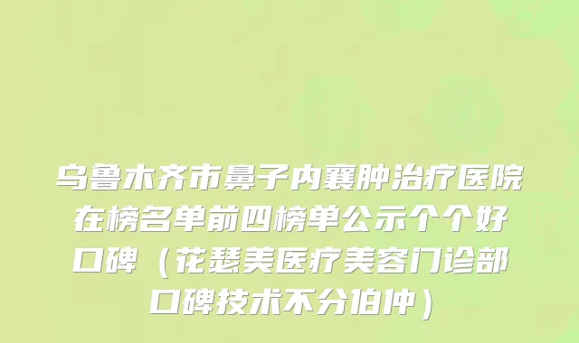 乌鲁木齐市鼻子内襄肿治疗医院在榜名单前四榜单公示个个好口碑（花瑟美医疗美容门诊部口碑技术不分伯仲）