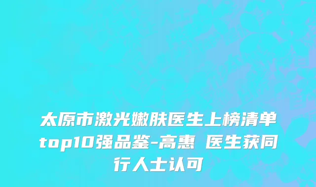 太原市激光嫩肤医生上榜清单top10强品鉴-高惠園医生获同行人士认可