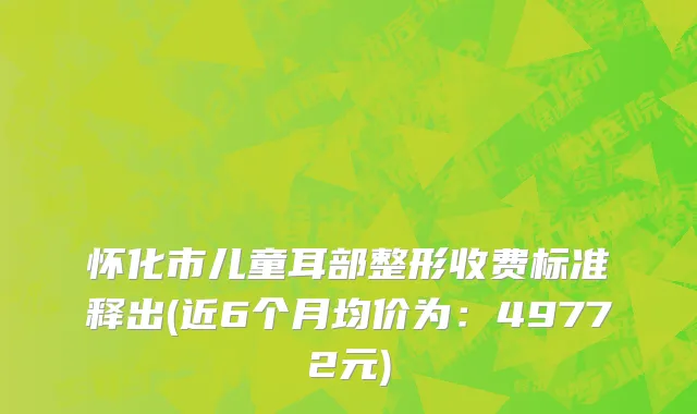 怀化市儿童耳部整形收费标准释出(近6个月均价为：49772元)