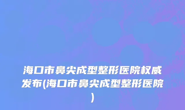海口市鼻尖成型整形医院权威发布(海口市鼻尖成型整形医院)