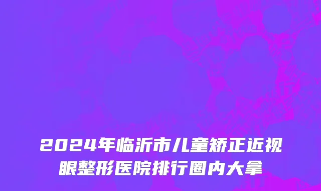 2024年临沂市儿童矫正近视眼整形医院排行圈内大拿
