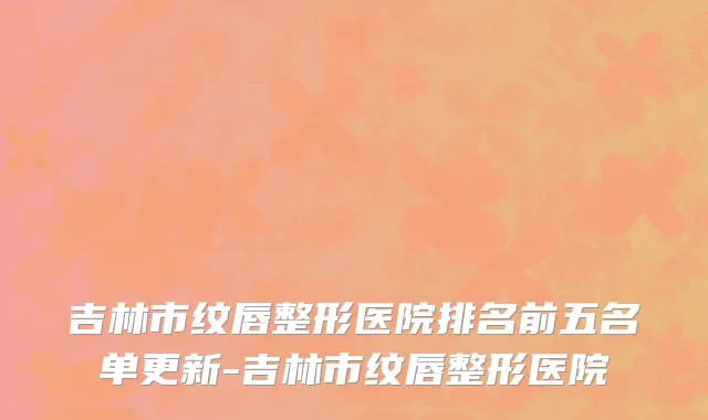 吉林市纹唇整形医院排名前五名单更新-吉林市纹唇整形医院