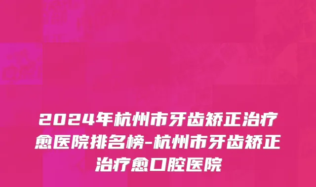 2024年杭州市牙齿矫正治疗愈医院排名榜-杭州市牙齿矫正治疗愈口腔医院