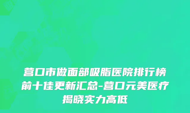 营口市做面部吸脂医院排行榜前十佳更新汇总-营口元美医疗揭晓实力高低