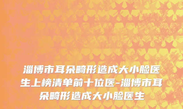 淄博市耳朵畸形造成大小脸医生上榜清单前十位医-淄博市耳朵畸形造成大小脸医生