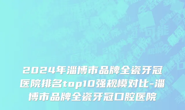2024年淄博市品牌全瓷牙冠医院排名top10强规模对比-淄博市品牌全瓷牙冠口腔医院