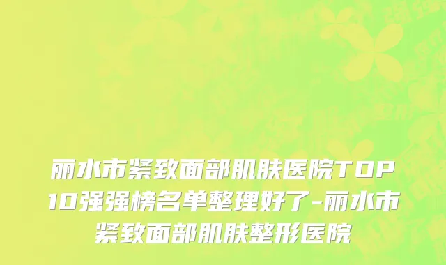 丽水市紧致面部肌肤医院TOP10强强榜名单整理好了-丽水市紧致面部肌肤整形医院