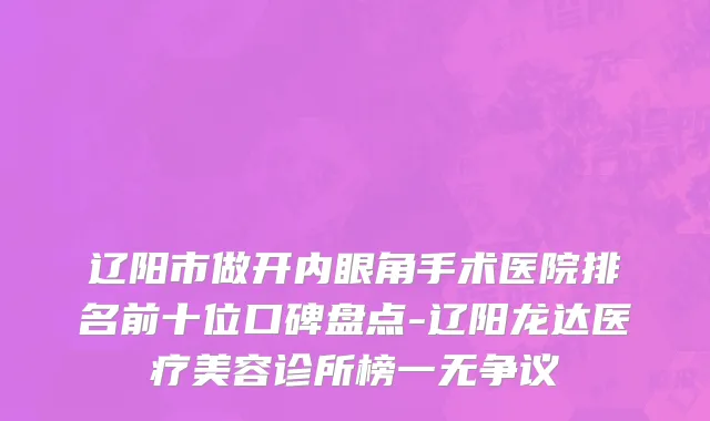 辽阳市做开内眼角手术医院排名前十位口碑盘点-辽阳龙达医疗美容诊所榜一无争议