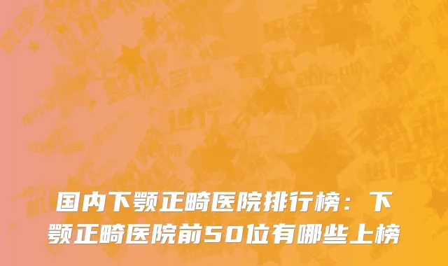 国内下颚正畸医院排行榜：下颚正畸医院前50位有哪些上榜