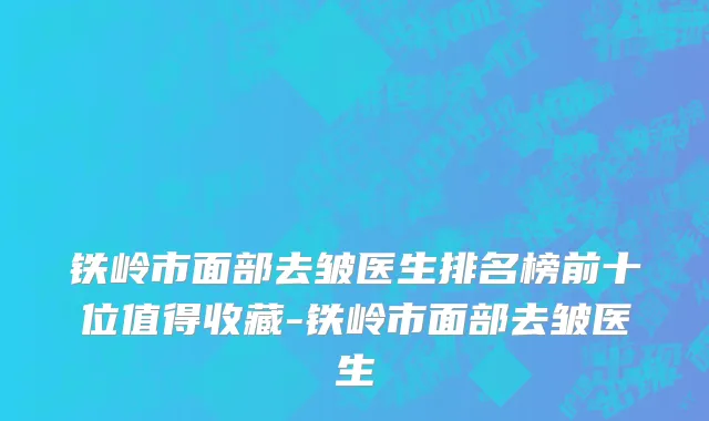 铁岭市面部去皱医生排名榜前十位值得收藏-铁岭市面部去皱医生