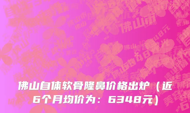 佛山自体软骨隆鼻价格出炉(近6个月均价为:6348元)