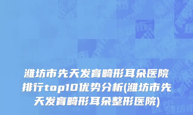 潍坊市先天发育畸形耳朵医院排行top10优势分析(潍坊市先天发育畸形耳朵整形医院)