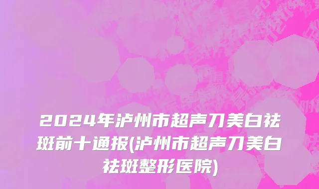 2024年泸州市超声刀美白祛斑前十通报(泸州市超声刀美白祛斑整形医院)