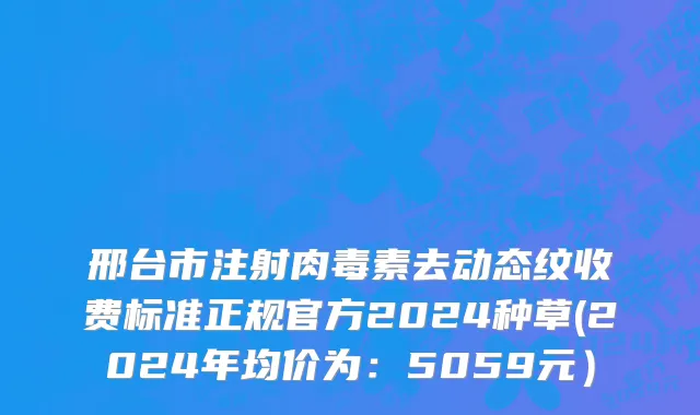邢台市注射肉毒素去动态纹收费标准正规官方2024种草(2024年均价为：5059元）
