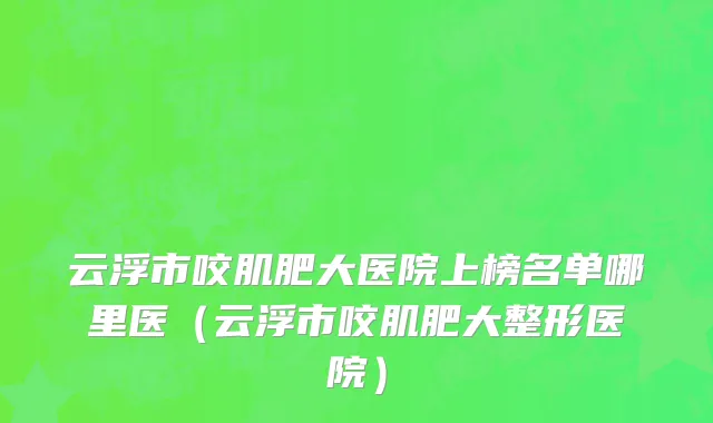 云浮市咬肌肥大医院上榜名单哪里医（云浮市咬肌肥大整形医院）